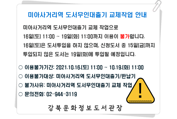 미아사거리역 도서무인대출기 교체 작업으로 16일(토) 11:00 ~ 19일(화) 11:00까지 이용이 불가합니다 16일(토)은 도서투입을 하지 않으며 신청도서 중 15일(금)까지 투입되지 않은 도서는 19일(화)에 투입될 예정입니다